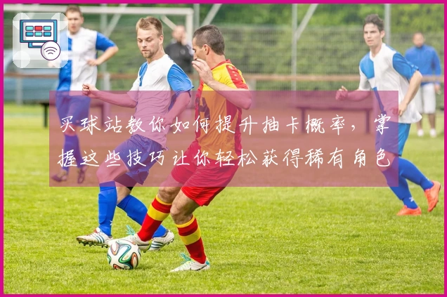 买球站教你如何提升抽卡概率，掌握这些技巧让你轻松获得稀有角色