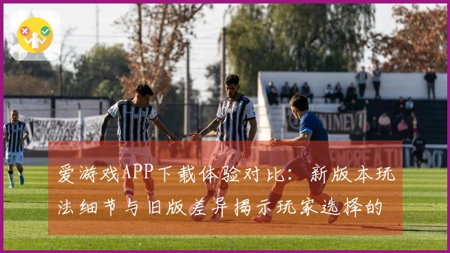 爱游戏APP下载体验对比：新版本玩法细节与旧版差异揭示玩家选择的关键