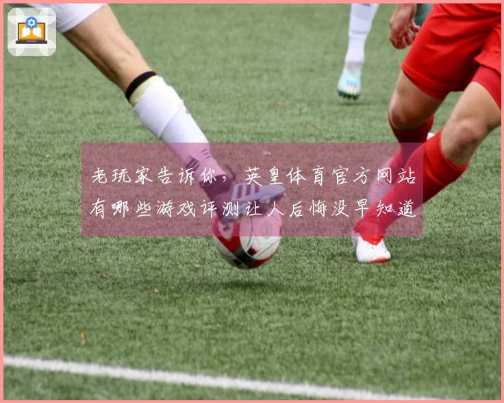 老玩家告诉你，英皇体育官方网站有哪些游戏评测让人后悔没早知道的技巧？