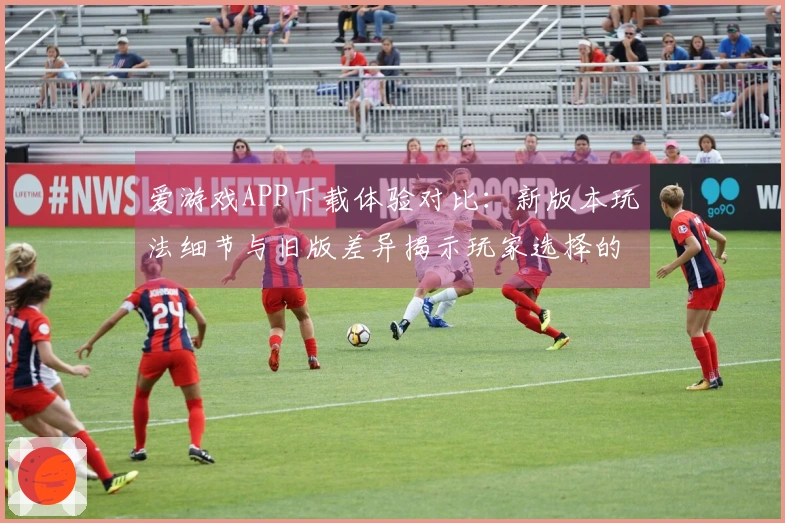 爱游戏APP下载体验对比：新版本玩法细节与旧版差异揭示玩家选择的关键