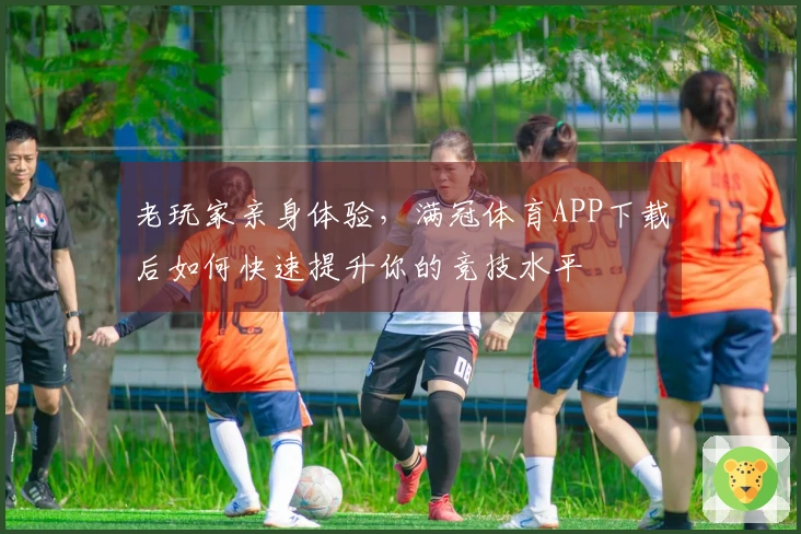 老玩家亲身体验,满冠体育APP下载后如何快速提升你的竞技水平